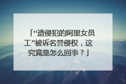 “遭侵犯的阿里女员工”被诉名誉侵权，这究竟是怎么回事？
