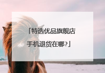 特选优品旗舰店手机退货在哪?