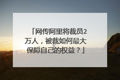 网传阿里将裁员2万人,被裁如何最大保障自己的权益?