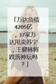 万达负债4205亿,37家万达甩卖苏宁,王健林将跌落神坛吗?
