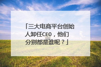 三大电商平台创始人卸任CEO，他们分别都是谁呢？