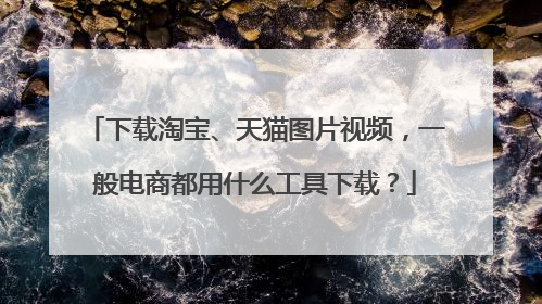 下载淘宝、天猫图片视频,一般电商都用什么工具下载?