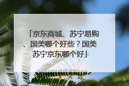 京东商城、苏宁易购、国美哪个好些?国美苏宁京东哪个好