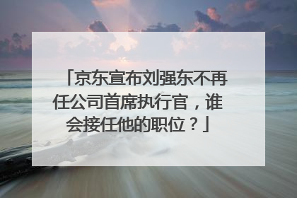 京东宣布刘强东不再任公司首席执行官,谁会接任他的职位?