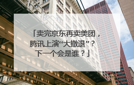 卖完京东再卖美团,腾讯上演“大撤退”?下一个会是谁?