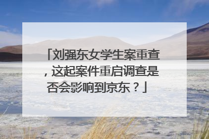 刘强东女学生案重查,这起案件重启调查是否会影响到京东?