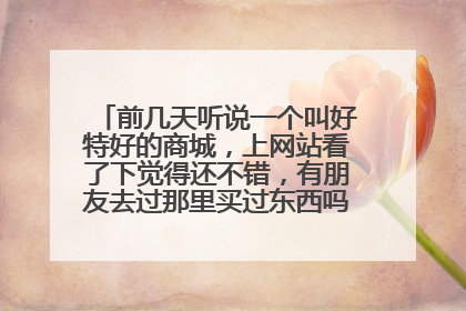 前几天听说一个叫好特好的商城,上网站看了下觉得还不错,有朋友去过那里买过东西吗?感觉怎么样啊?