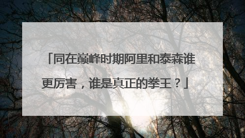 同在巅峰时期阿里和泰森谁更厉害,谁是真正的拳王?