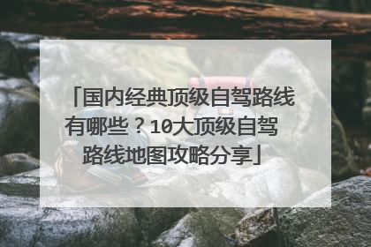 国内经典顶级自驾路线有哪些?10大顶级自驾路线地图攻略分享
