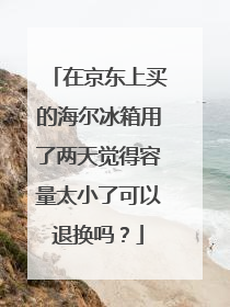 在京东上买的海尔冰箱用了两天觉得容量太小了可以退换吗？