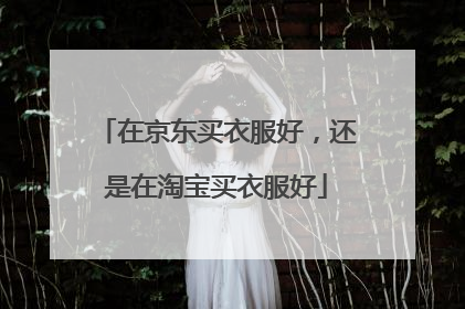 在京东买衣服好,还是在淘宝买衣服好