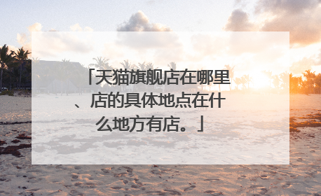 天猫旗舰店在哪里、店的具体地点在什么地方有店。