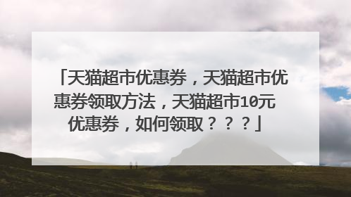 天猫超市优惠券，天猫超市优惠券领取方法，天猫超市10元优惠券，如何领取？？？