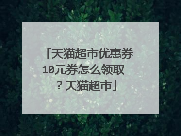 天猫超市优惠券10元券怎么领取？天猫超市