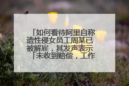 如何看待阿里自称遭性侵女员工周某已被解雇,其发声表示「未收到赔偿,工作中没犯错」?