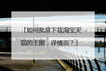 如何批量下载淘宝天猫的主图,详情页?
