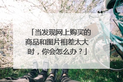当发现网上购买的商品和图片相差太大时,你会怎么办?