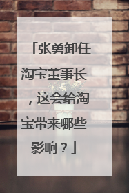 张勇卸任淘宝董事长,这会给淘宝带来哪些影响?