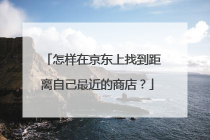 怎样在京东上找到距离自己最近的商店?
