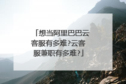 想当阿里巴巴云客服有多难?云客服兼职有多难?