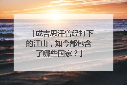 成吉思汗曾经打下的江山,如今都包含了哪些国家?