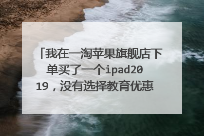 我在一淘苹果旗舰店下单买了一个ipad2019,没有选择教育优惠也没有从教育优惠进去购买,付款时?