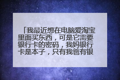 我最近想在电脑爱淘宝里面买东西,可是它需要银行卡的密码,我妈银行卡是本子,只有我爸有银行卡的密码,