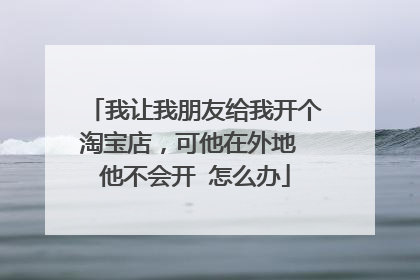 我让我朋友给我开个淘宝店,可他在外地 他不会开 怎么办