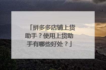 拼多多店铺上货助手?使用上货助手有哪些好处?