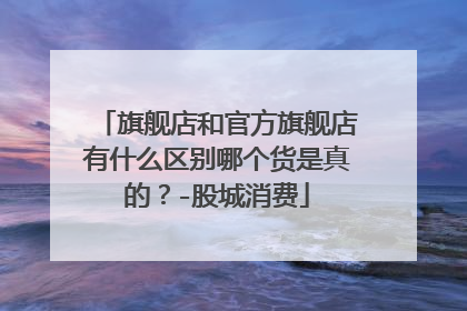 旗舰店和官方旗舰店有什么区别哪个货是真的?-股城消费