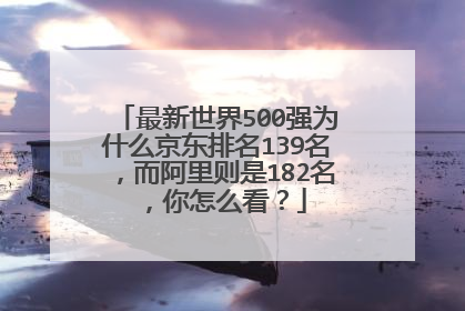 最新世界500强为什么京东排名139名，而阿里则是182名，你怎么看？