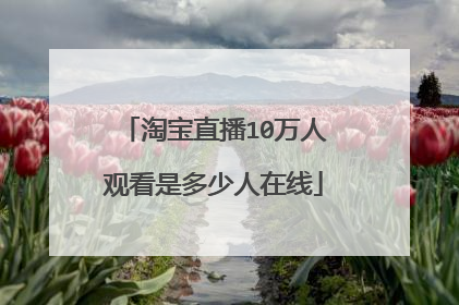 淘宝直播10万人观看是多少人在线