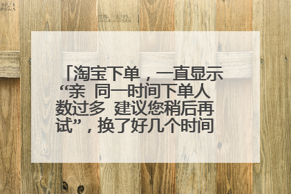 淘宝下单，一直显示“亲 同一时间下单人数过多 建议您稍后再试”，换了好几个时间点，刷新也没用？