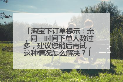 淘宝下订单提示:亲,同一时间下单人数过多,建议您稍后再试,这种情况怎么解决?