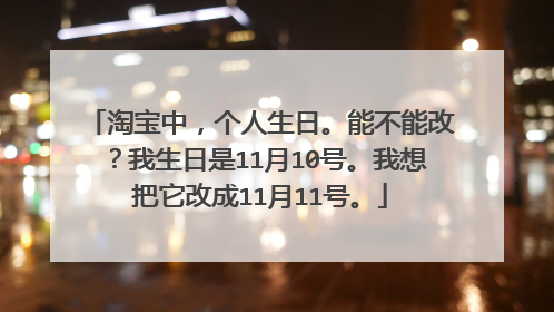 淘宝中，个人生日。能不能改？我生日是11月10号。我想把它改成11月11号。