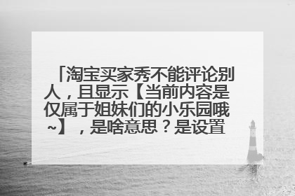 淘宝买家秀不能评论别人,且显示【当前内容是仅属于姐妹们的小乐园哦~】,是啥意思?是设置的不能评论吗