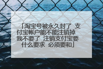 淘宝号被永久封了 支付宝帐户能不能注销掉 我不要了 注销支付宝要什么要求 必须要和