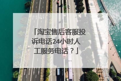 淘宝售后客服投诉电话24小时人工服务电话?