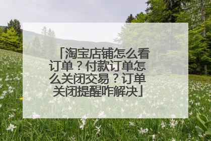 淘宝店铺怎么看订单?付款订单怎么关闭交易?订单关闭提醒咋解决