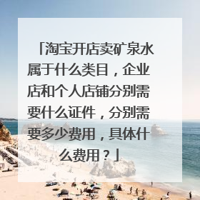 淘宝开店卖矿泉水属于什么类目,企业店和个人店铺分别需要什么证件,分别需要多少费用,具体什么费用?