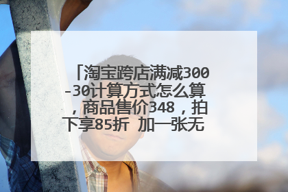 淘宝跨店满减300-30计算方式怎么算,商品售价348,拍下享85折 加一张无门槛优惠券10元?