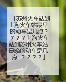 苏州火车站到上海火车站最早的动车是几点????上海火车站到苏州火车站最晚的动车是几点 ????