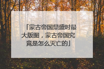 蒙古帝国鼎盛时最大版图,蒙古帝国究竟是怎么灭亡的