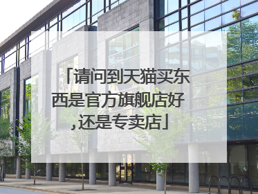 请问到天猫买东西是官方旗舰店好,还是专卖店