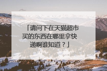 请问下在天猫超市买的东西在哪里拿快递啊谁知道?