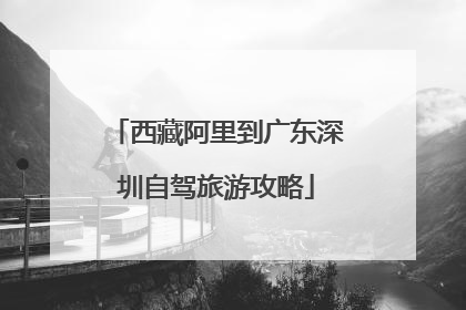 西藏阿里到广东深圳自驾旅游攻略