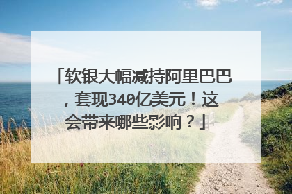 软银大幅减持阿里巴巴,套现340亿美元!这会带来哪些影响?