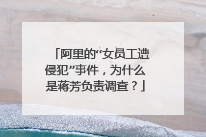 阿里的“女员工遭侵犯”事件,为什么是蒋芳负责调查?