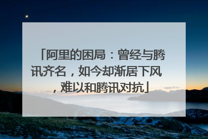 阿里的困局：曾经与腾讯齐名，如今却渐居下风，难以和腾讯对抗
