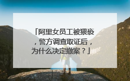 阿里女员工被猥亵，警方调查取证后，为什么决定撤案？